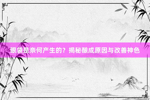 眼袋是奈何产生的？揭秘酿成原因与改善神色